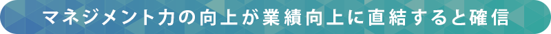 マネジメント力の向上が業績向上に直結すると確信